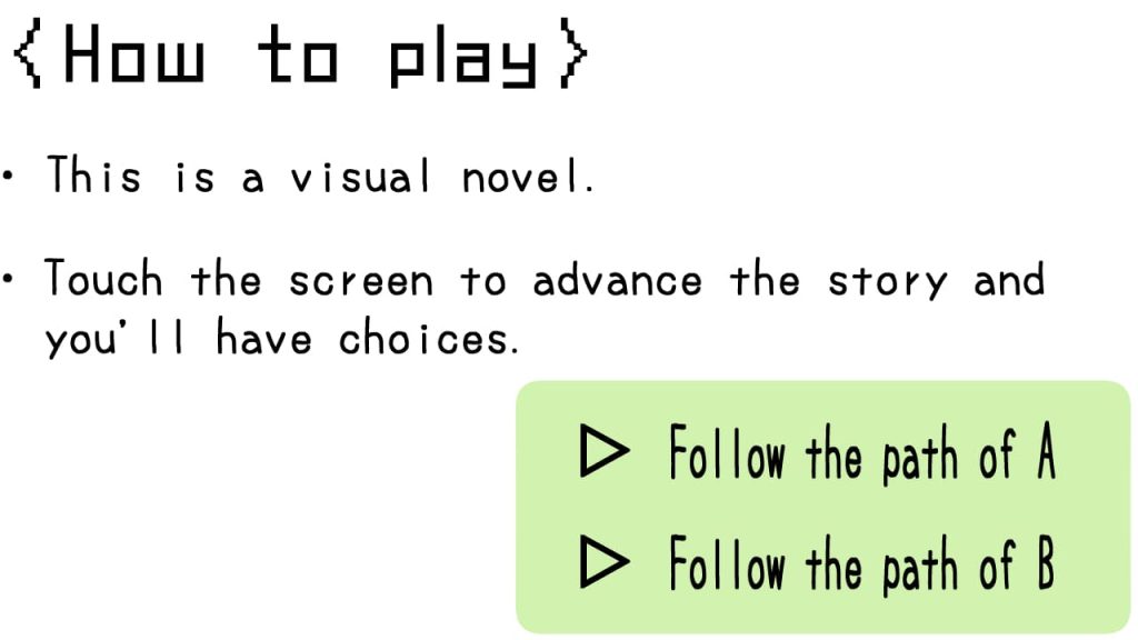 〈How to play〉
This is a visual novel.
Touch the screen to advance the story and
　you'll have choices
